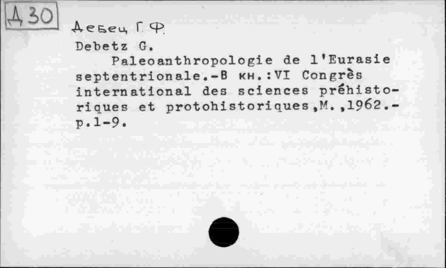 ﻿A5ÖJ
Аеьец ГФ
Debetz G.
Paleoanthropologiе de l’Eurasie septentrionale.-B kh.îVI Congrès international des sciences préhisto-ricues et protohistoriques,M. ,1962.-p.1-9.